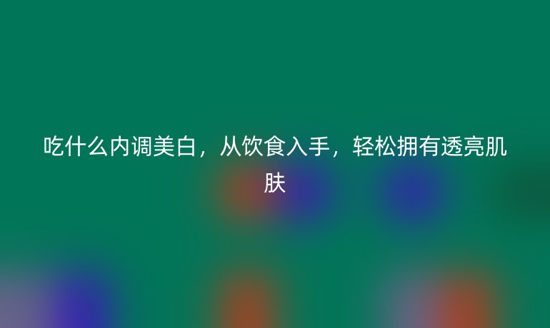 吃什么內(nèi)調(diào)美白，從飲食入手，輕松擁有透亮肌膚