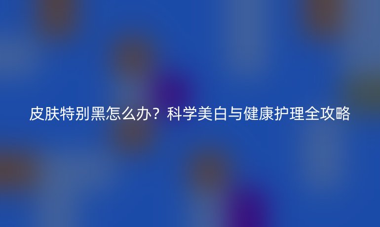 皮膚特別黑怎么辦？科學(xué)美白與健康護(hù)理全攻略