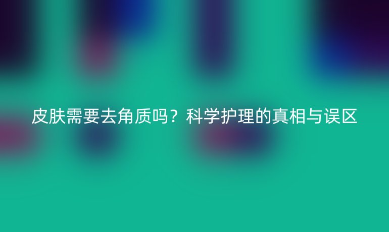 皮膚需要去角質嗎？科學護理的真相與誤區(qū)