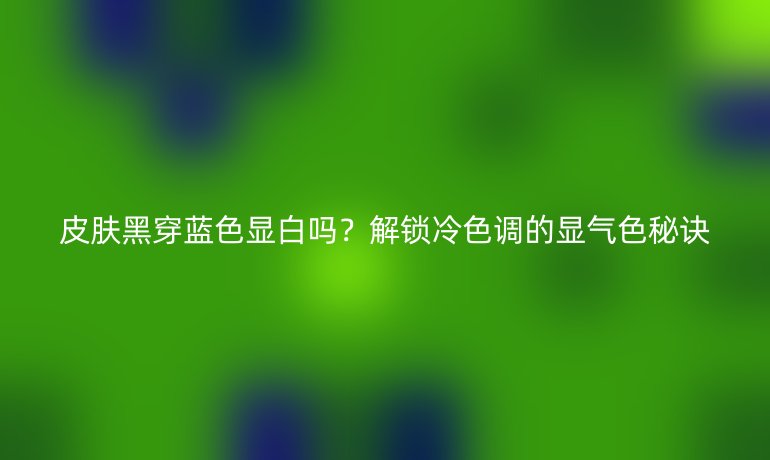 皮膚黑穿藍色顯白嗎？解鎖冷色調的顯氣色秘訣