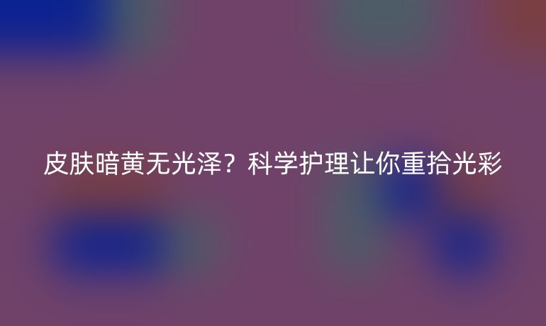 皮膚暗黃無(wú)光澤？科學(xué)護(hù)理讓你重拾光彩