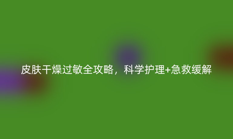 皮膚干燥過敏全攻略，科學護理+急救緩解