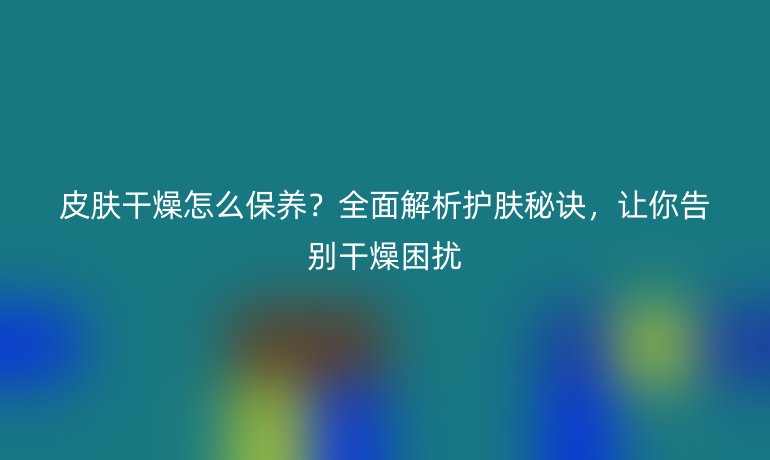 皮膚干燥怎么保養(yǎng)？全面解析護(hù)膚秘訣，讓你告別干燥困擾