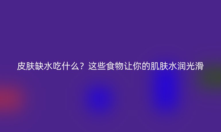 皮膚缺水吃什么？這些食物讓你的肌膚水潤光滑