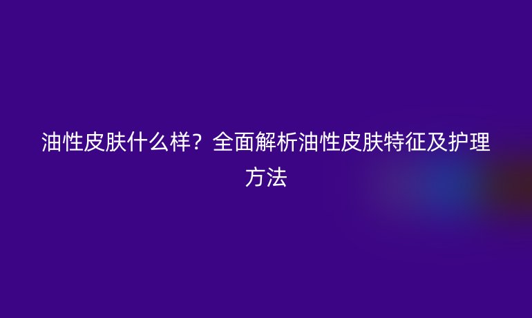 油性皮膚什么樣？全面解析油性皮膚特征及護(hù)理方法