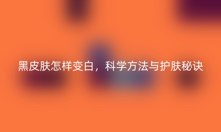 黑皮膚怎樣變白，科學方法與護膚秘訣