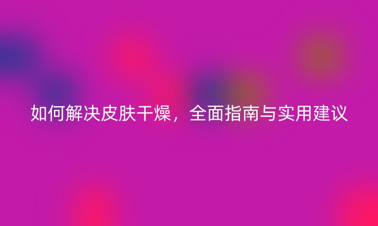 如何解決皮膚干燥，全面指南與實(shí)用建議