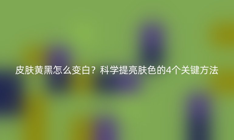 皮膚黃黑怎么變白？科學(xué)提亮膚色的4個(gè)關(guān)鍵方法
