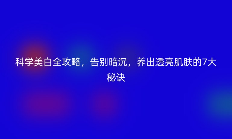 科學美白全攻略，告別暗沉，養(yǎng)出透亮肌膚的7大秘訣