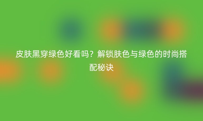皮膚黑穿綠色好看嗎？解鎖膚色與綠色的時(shí)尚搭配秘訣