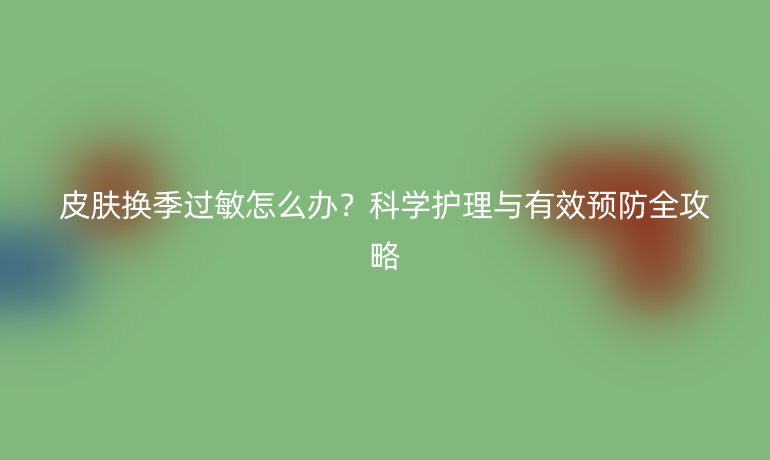 皮膚換季過(guò)敏怎么辦？科學(xué)護(hù)理與有效預(yù)防全攻略
