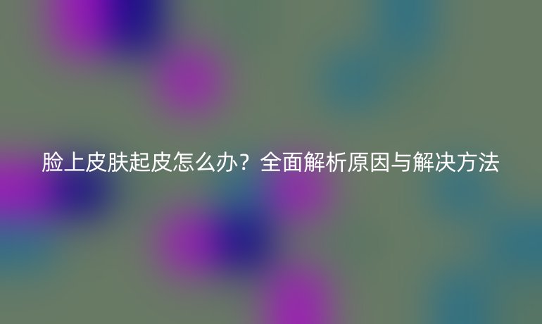 臉上皮膚起皮怎么辦？全面解析原因與解決方法
