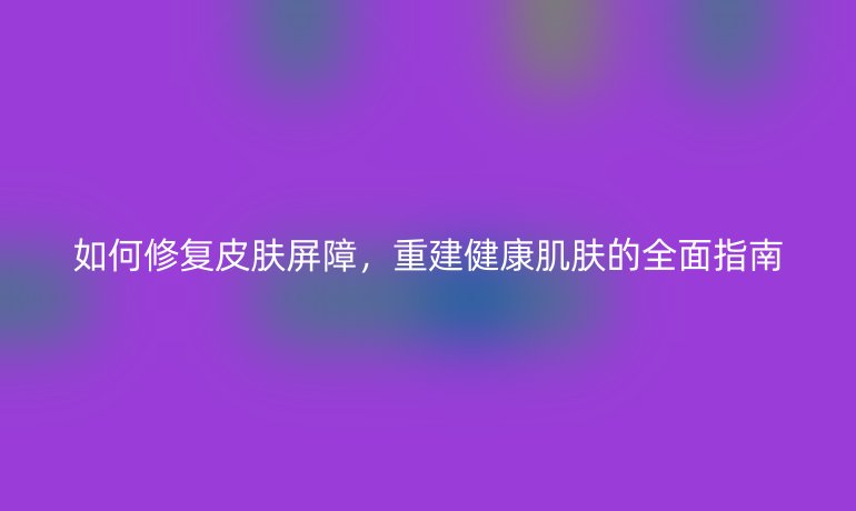 如何修復(fù)皮膚屏障，重建健康肌膚的全面指南