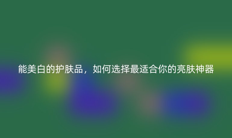 能美白的護(hù)膚品，如何選擇最適合你的亮膚神器