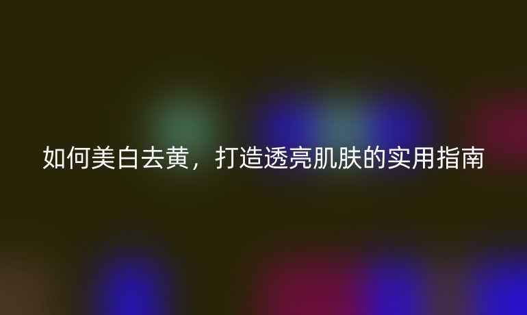 如何美白去黃，打造透亮肌膚的實(shí)用指南