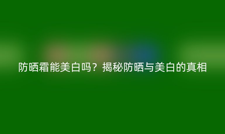 防曬霜能美白嗎？揭秘防曬與美白的真相