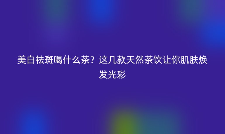 美白祛斑喝什么茶？這幾款天然茶飲讓你肌膚煥發(fā)光彩