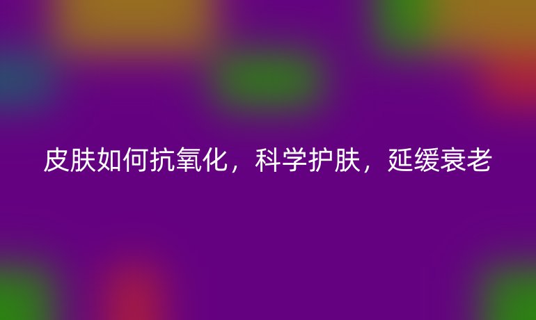 皮膚如何抗氧化，科學(xué)護(hù)膚，延緩衰老