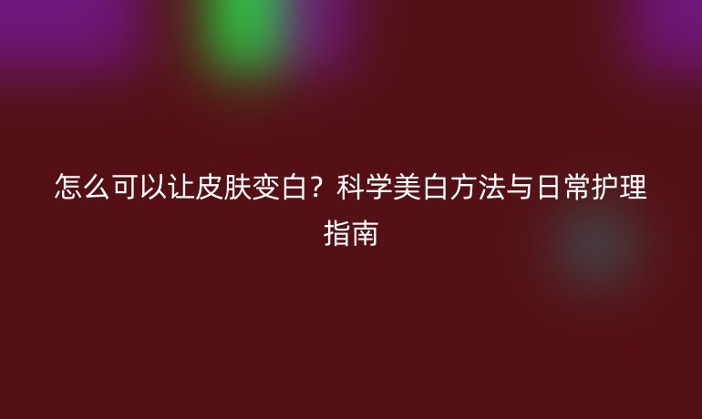 怎么可以讓皮膚變白？科學(xué)美白方法與日常護(hù)理指南