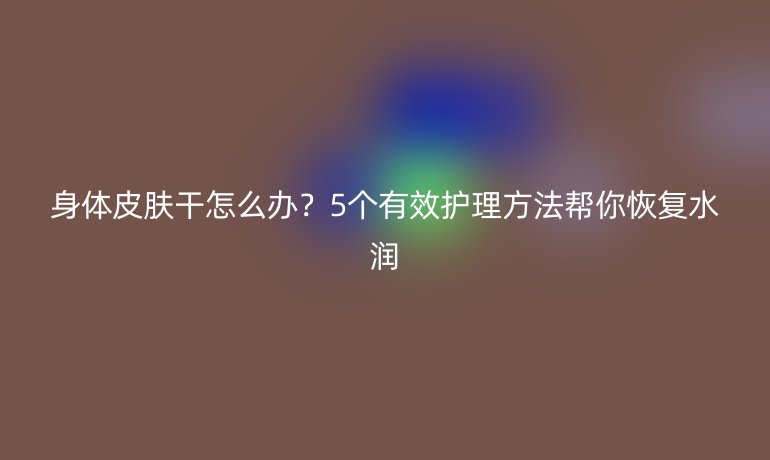 身體皮膚干怎么辦？5個有效護(hù)理方法幫你恢復(fù)水潤