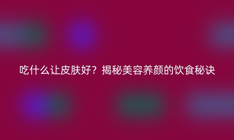 吃什么讓皮膚好？揭秘美容養(yǎng)顏的飲食秘訣