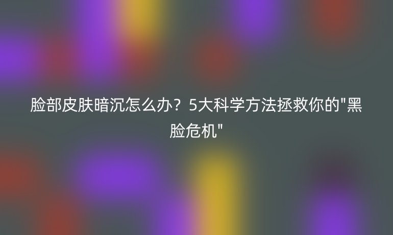 臉部皮膚暗沉怎么辦？5大科學方法拯救你的