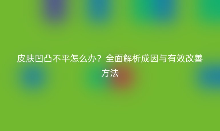 皮膚凹凸不平怎么辦？全面解析成因與有效改善方法