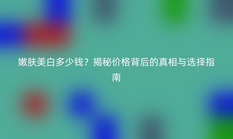 嫩膚美白多少錢？揭秘價格背后的真相與選擇指南