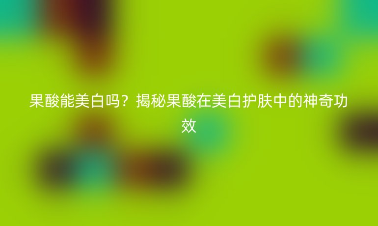 果酸能美白嗎？揭秘果酸在美白護(hù)膚中的神奇功效