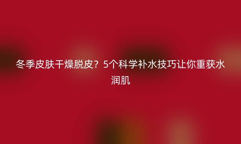 冬季皮膚干燥脫皮？5個科學補水技巧讓你重獲水潤肌