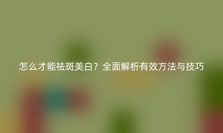 怎么才能祛斑美白？全面解析有效方法與技巧