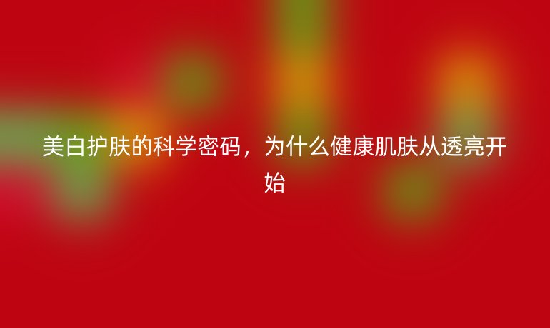 美白護(hù)膚的科學(xué)密碼，為什么健康肌膚從透亮開始