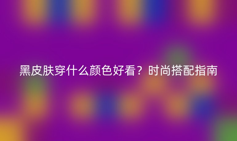 黑皮膚穿什么顏色好看？時(shí)尚搭配指南