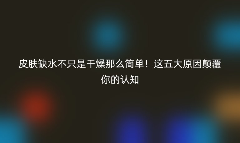 皮膚缺水不只是干燥那么簡單！這五大原因顛覆你的認知