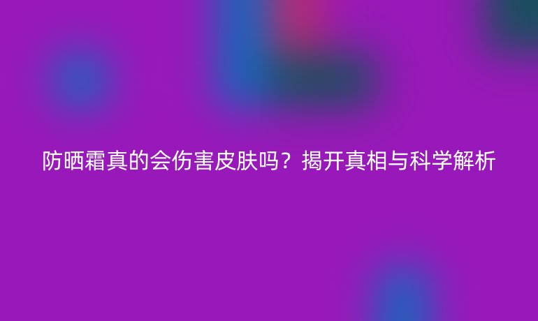 防曬霜真的會(huì)傷害皮膚嗎？揭開(kāi)真相與科學(xué)解析