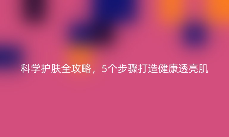 科學(xué)護(hù)膚全攻略，5個步驟打造健康透亮肌