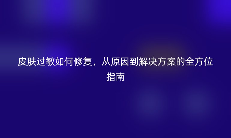 皮膚過(guò)敏如何修復(fù)，從原因到解決方案的全方位指南