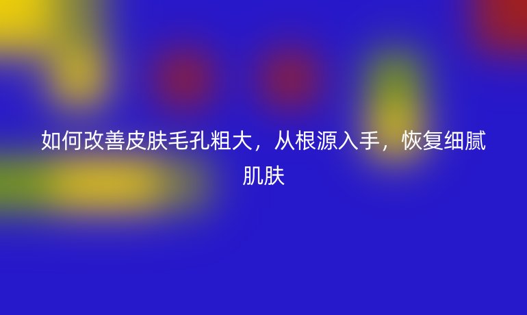 如何改善皮膚毛孔粗大，從根源入手，恢復(fù)細膩肌膚