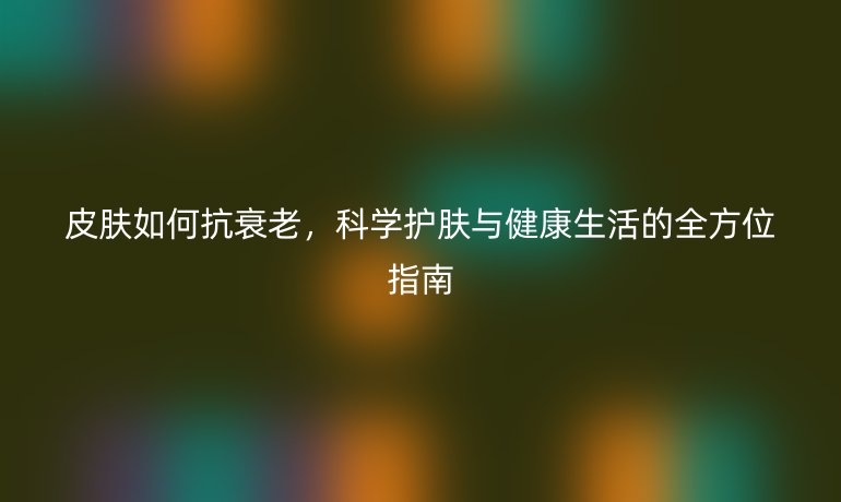 皮膚如何抗衰老，科學(xué)護膚與健康生活的全方位指南