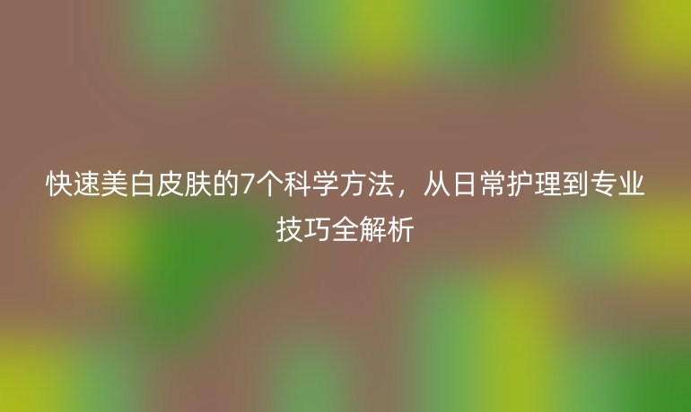 快速美白皮膚的7個科學(xué)方法，從日常護(hù)理到專業(yè)技巧全解析