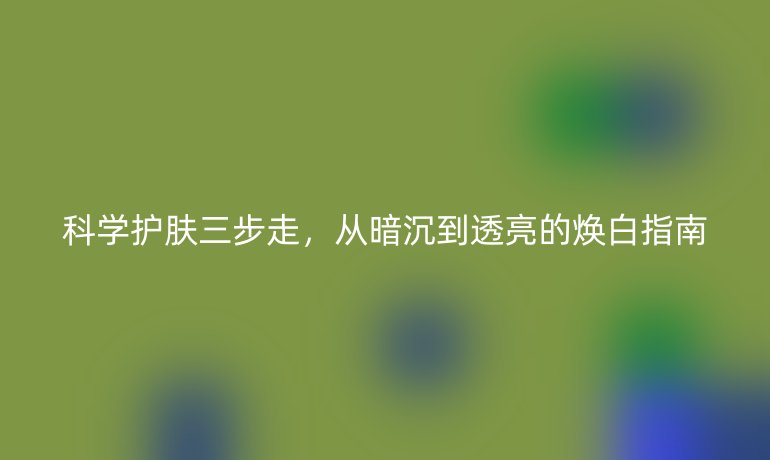 科學(xué)護膚三步走，從暗沉到透亮的煥白指南