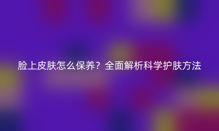 臉上皮膚怎么保養(yǎng)？全面解析科學(xué)護(hù)膚方法