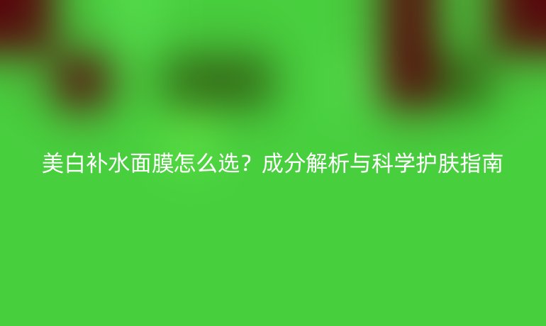 美白補(bǔ)水面膜怎么選？成分解析與科學(xué)護(hù)膚指南