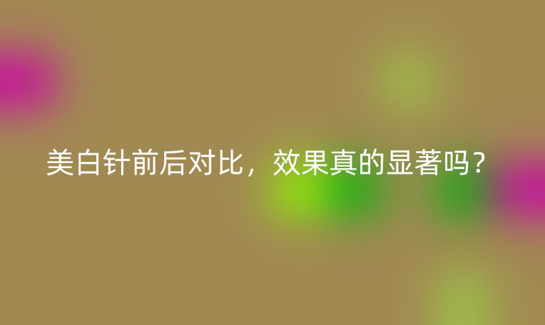 美白針前后對比，效果真的顯著嗎？