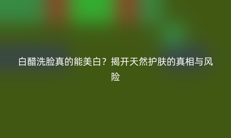 白醋洗臉真的能美白?揭開天然護膚的真相與風險