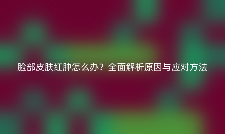臉部皮膚紅腫怎么辦？全面解析原因與應(yīng)對方法