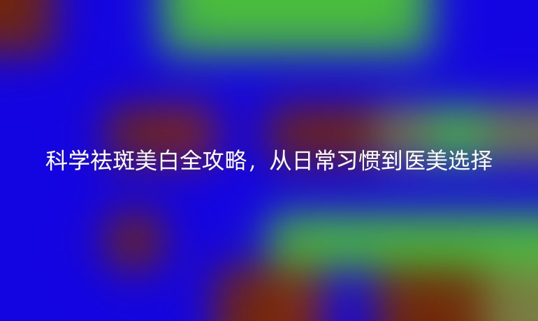 科學(xué)祛斑美白全攻略，從日常習(xí)慣到醫(yī)美選擇