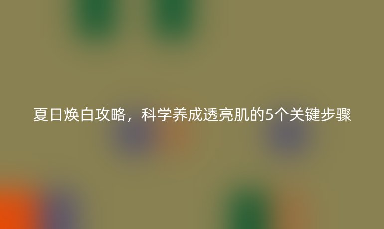 夏日煥白攻略，科學(xué)養(yǎng)成透亮肌的5個(gè)關(guān)鍵步驟