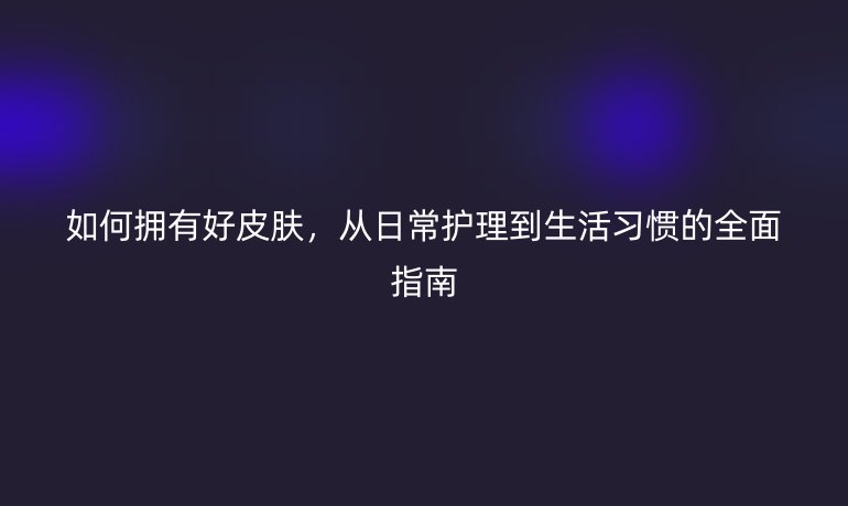 如何擁有好皮膚，從日常護(hù)理到生活習(xí)慣的全面指南