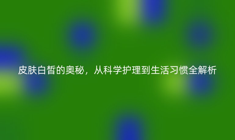 皮膚白皙的奧秘，從科學(xué)護(hù)理到生活習(xí)慣全解析